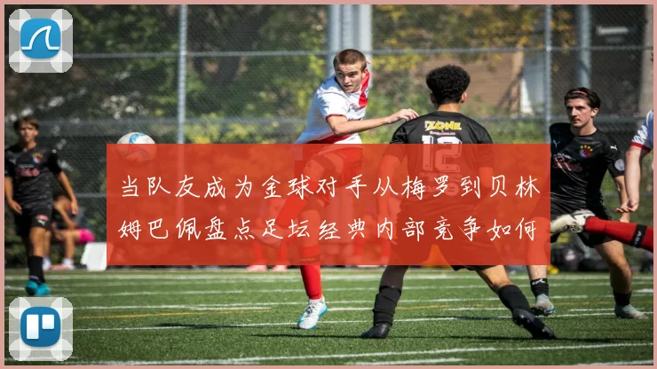 当队友成为金球对手从梅罗到贝林姆巴佩盘点足坛经典内部竞争如何重塑球队格局