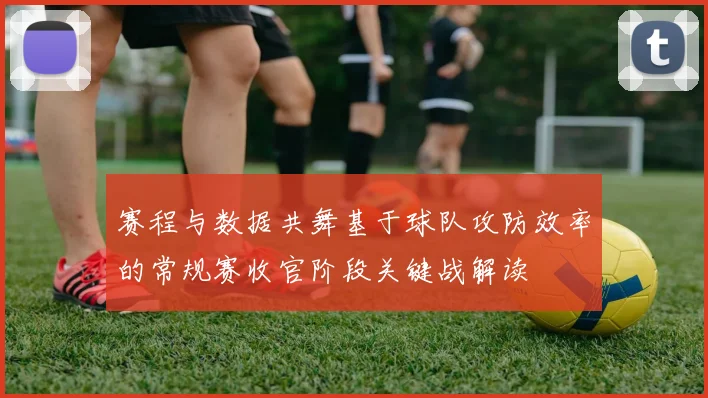 赛程与数据共舞基于球队攻防效率的常规赛收官阶段关键战解读